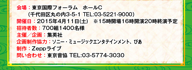 会場：東京国際フォーラム　ホールC 開催日：2015年4月11日(土)　※15時開場16時開演20時終演予定 招待者数：700組1400名様 主催／企画：集英社 企画制作協力／ソニー・ミュージックエンタテインメント、ぴあ 制作：Zeppライブ 問い合わせ：東京音協 TEL:03-5774-3030